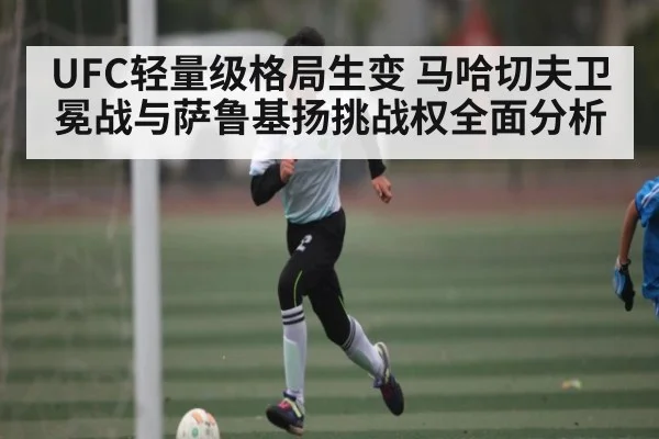 UFC轻量级格局生变 马哈切夫卫冕战与萨鲁基扬挑战权全面分析 - kaiyun