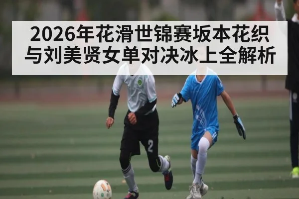 2026年花滑世锦赛坂本花织与刘美贤女单对决冰上全解析 - kaiyun
