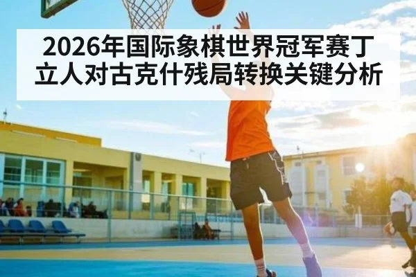2026年国际象棋世界冠军赛丁立人对古克什残局转换关键分析 - kaiyun